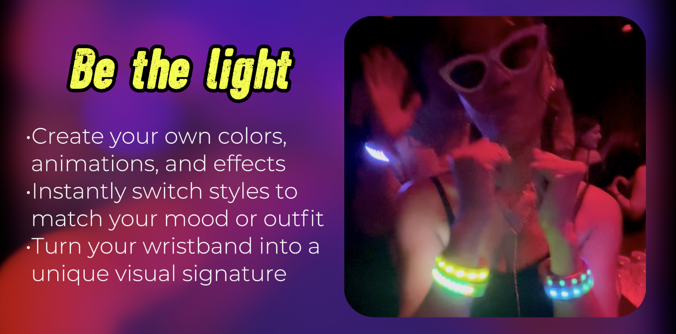 Be the light: Create your own colors, animations, and effects. Instantly switch styles to match your mood or outfit. Turn your wristband into a unique visual signature.